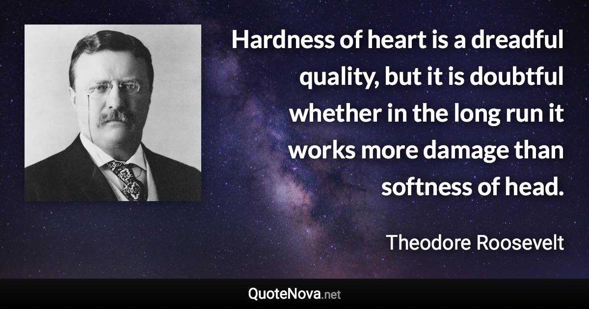 Hardness of heart is a dreadful quality, but it is doubtful whether in the long run it works more damage than softness of head. - Theodore Roosevelt quote