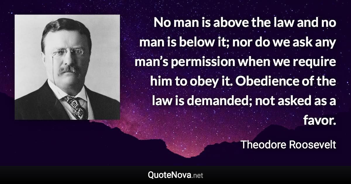 No man is above the law and no man is below it; nor do we ask any man’s permission when we require him to obey it. Obedience of the law is demanded; not asked as a favor. - Theodore Roosevelt quote