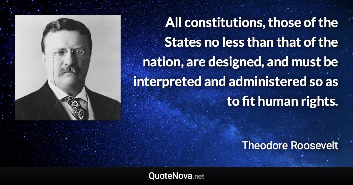 All constitutions, those of the States no less than that of the nation, are designed, and must be interpreted and administered so as to fit human rights. - Theodore Roosevelt quote