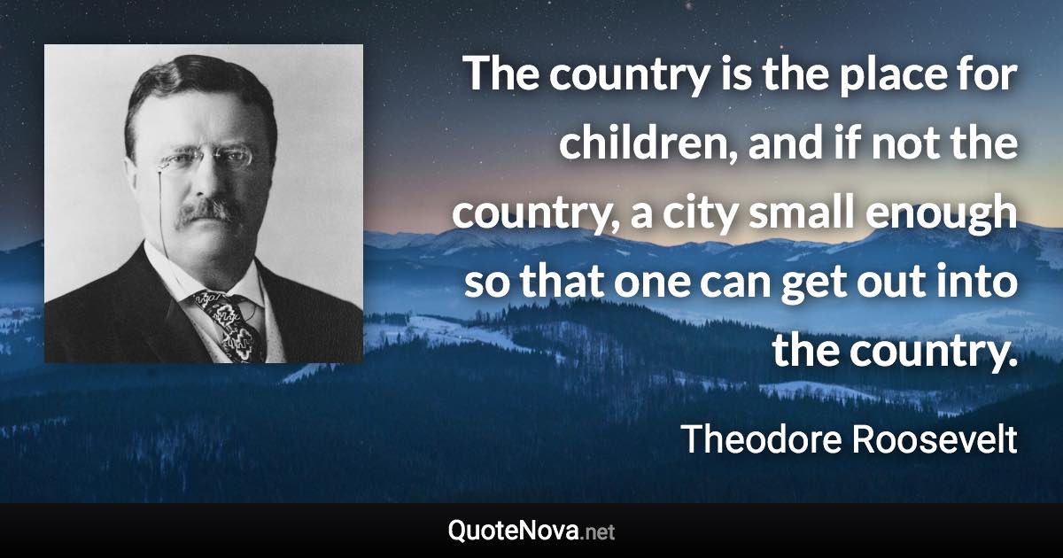 The country is the place for children, and if not the country, a city small enough so that one can get out into the country. - Theodore Roosevelt quote