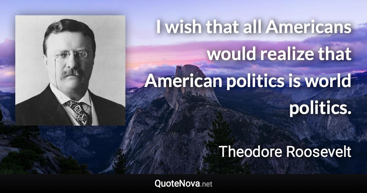 I wish that all Americans would realize that American politics is world politics. - Theodore Roosevelt quote