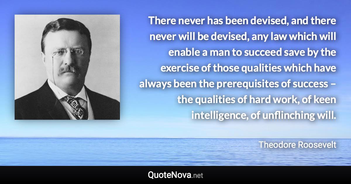 There never has been devised, and there never will be devised, any law which will enable a man to succeed save by the exercise of those qualities which have always been the prerequisites of success – the qualities of hard work, of keen intelligence, of unflinching will. - Theodore Roosevelt quote