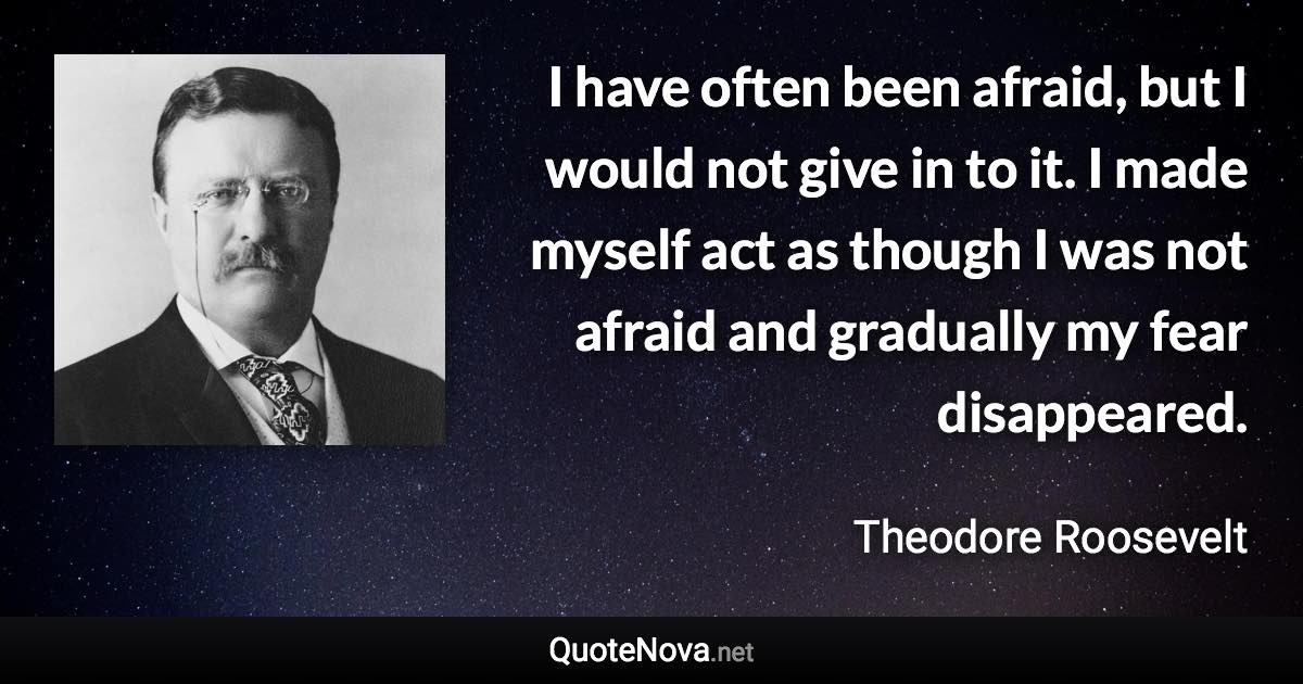 I have often been afraid, but I would not give in to it. I made myself act as though I was not afraid and gradually my fear disappeared. - Theodore Roosevelt quote