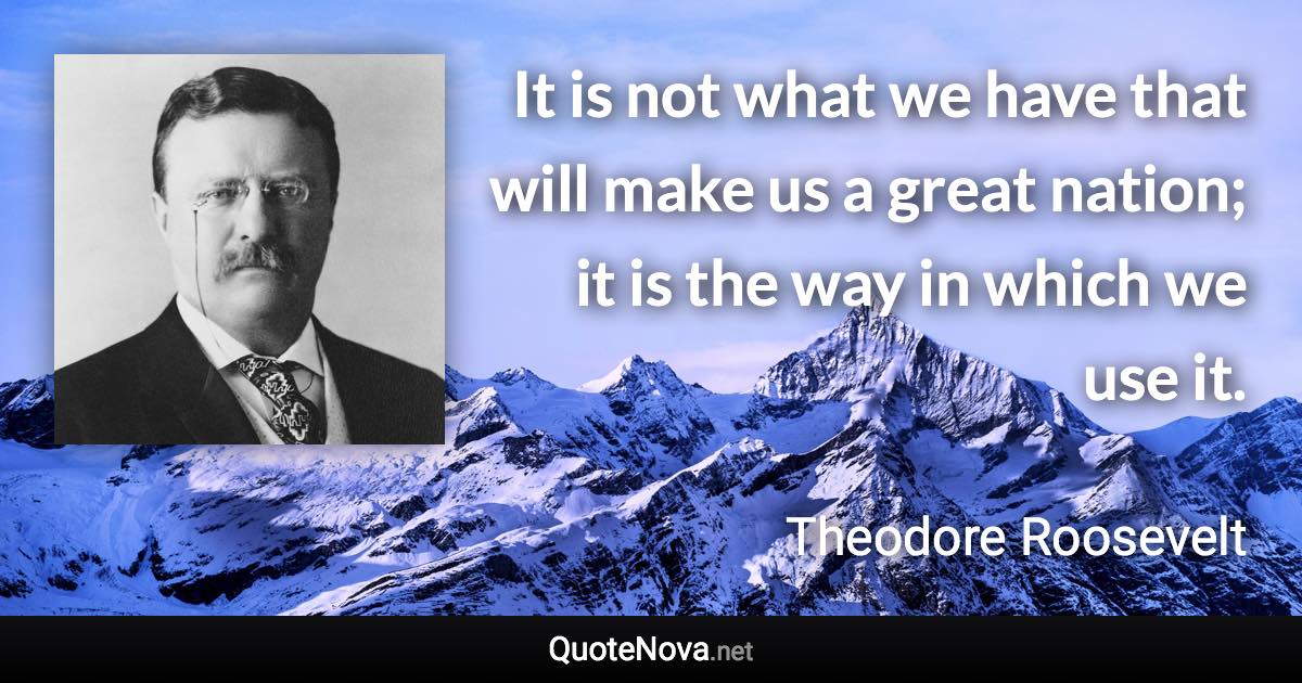 It is not what we have that will make us a great nation; it is the way in which we use it. - Theodore Roosevelt quote