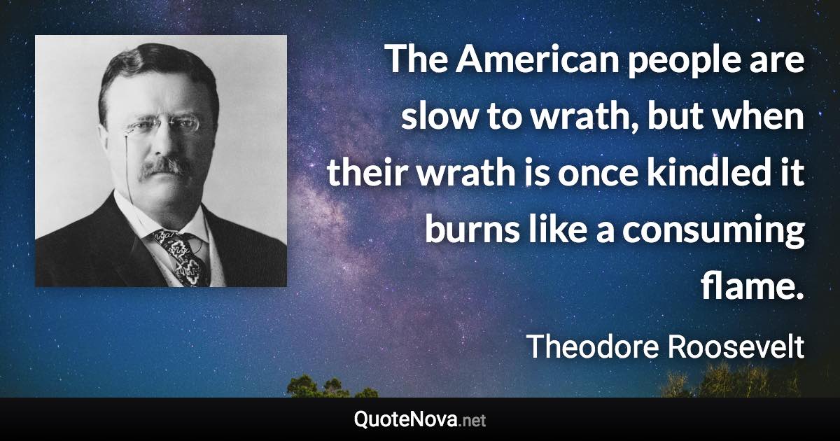 The American people are slow to wrath, but when their wrath is once kindled it burns like a consuming flame. - Theodore Roosevelt quote