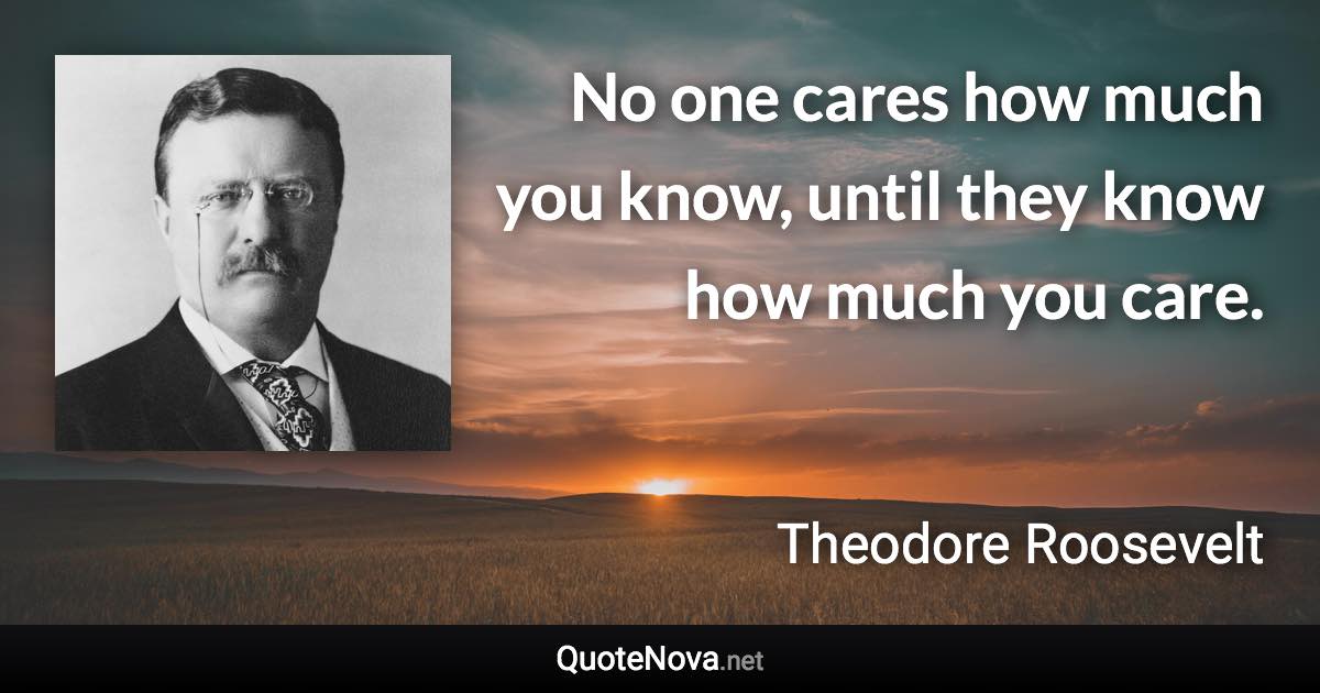 No one cares how much you know, until they know how much you care. - Theodore Roosevelt quote