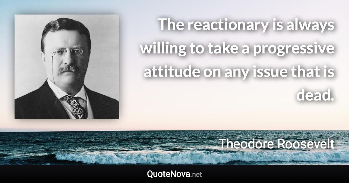 The reactionary is always willing to take a progressive attitude on any issue that is dead. - Theodore Roosevelt quote