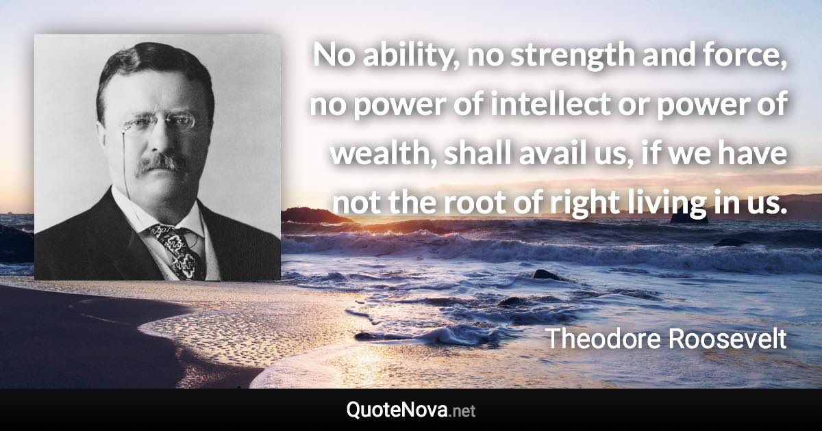 No ability, no strength and force, no power of intellect or power of wealth, shall avail us, if we have not the root of right living in us. - Theodore Roosevelt quote