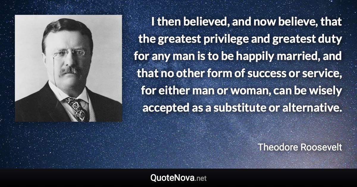 I then believed, and now believe, that the greatest privilege and greatest duty for any man is to be happily married, and that no other form of success or service, for either man or woman, can be wisely accepted as a substitute or alternative. - Theodore Roosevelt quote