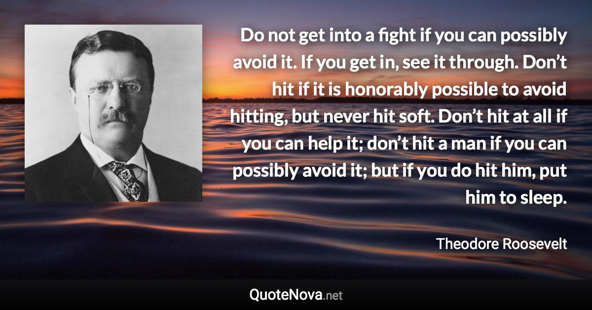 Do not get into a fight if you can possibly avoid it. If you get in, see it through. Don’t hit if it is honorably possible to avoid hitting, but never hit soft. Don’t hit at all if you can help it; don’t hit a man if you can possibly avoid it; but if you do hit him, put him to sleep. - Theodore Roosevelt quote