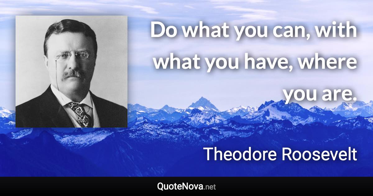 Do what you can, with what you have, where you are. - Theodore Roosevelt quote