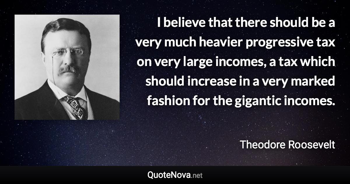 I believe that there should be a very much heavier progressive tax on very large incomes, a tax which should increase in a very marked fashion for the gigantic incomes. - Theodore Roosevelt quote