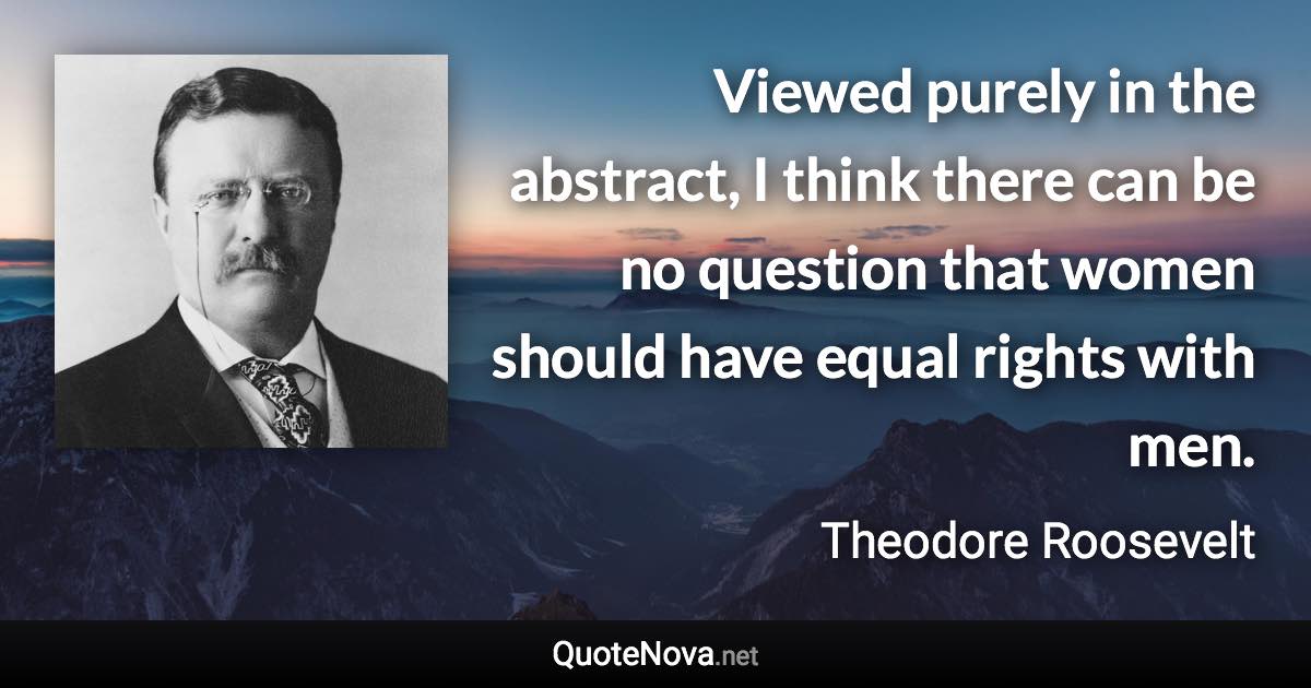 Viewed purely in the abstract, I think there can be no question that women should have equal rights with men. - Theodore Roosevelt quote