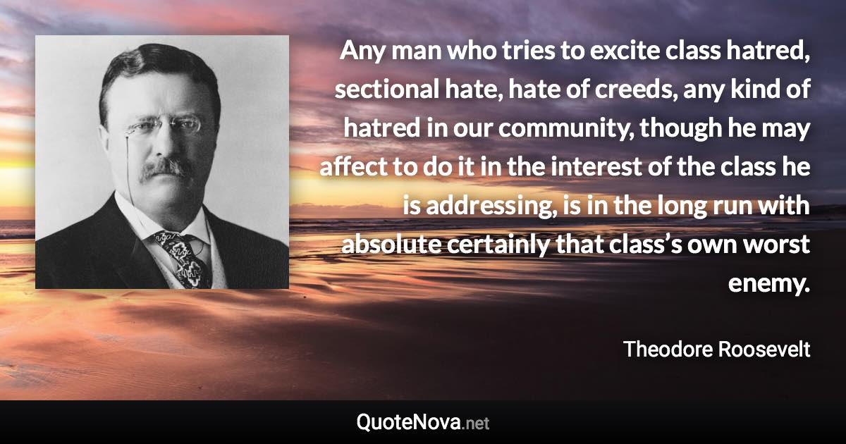 Any man who tries to excite class hatred, sectional hate, hate of creeds, any kind of hatred in our community, though he may affect to do it in the interest of the class he is addressing, is in the long run with absolute certainly that class’s own worst enemy. - Theodore Roosevelt quote