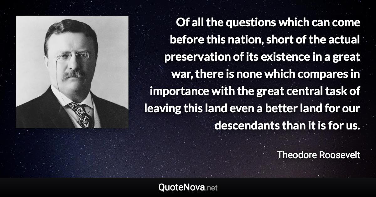 Of all the questions which can come before this nation, short of the actual preservation of its existence in a great war, there is none which compares in importance with the great central task of leaving this land even a better land for our descendants than it is for us. - Theodore Roosevelt quote