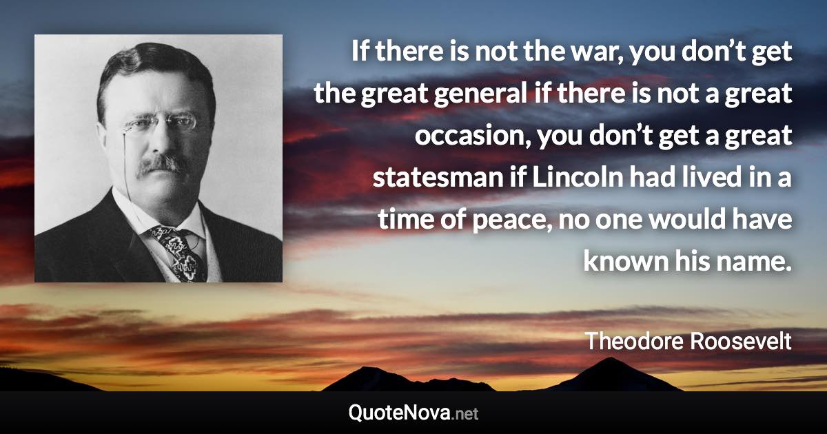 If there is not the war, you don’t get the great general if there is not a great occasion, you don’t get a great statesman if Lincoln had lived in a time of peace, no one would have known his name. - Theodore Roosevelt quote