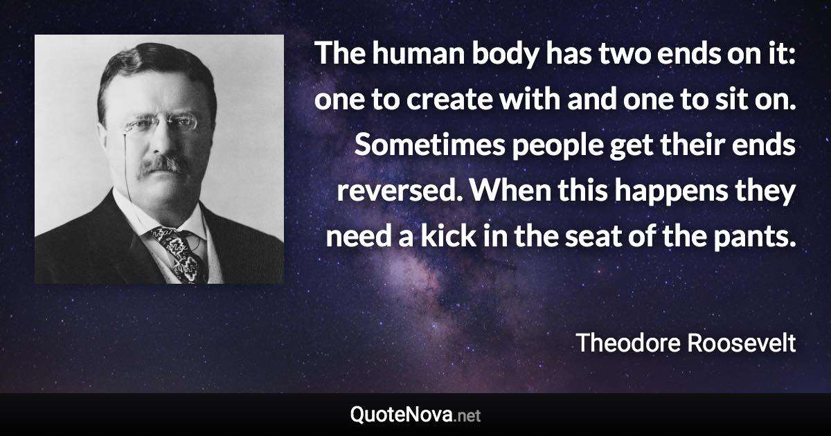 The human body has two ends on it: one to create with and one to sit on. Sometimes people get their ends reversed. When this happens they need a kick in the seat of the pants. - Theodore Roosevelt quote