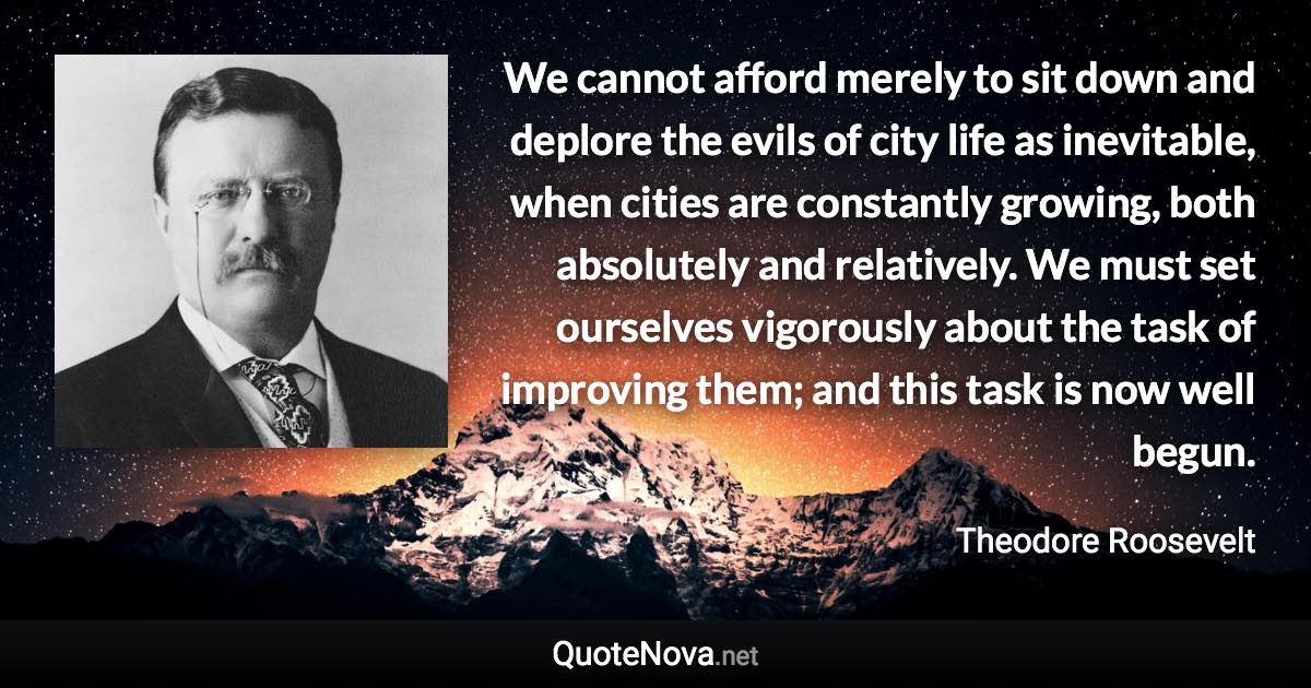 We cannot afford merely to sit down and deplore the evils of city life as inevitable, when cities are constantly growing, both absolutely and relatively. We must set ourselves vigorously about the task of improving them; and this task is now well begun. - Theodore Roosevelt quote