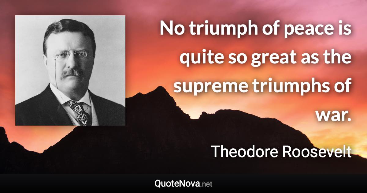 No triumph of peace is quite so great as the supreme triumphs of war. - Theodore Roosevelt quote