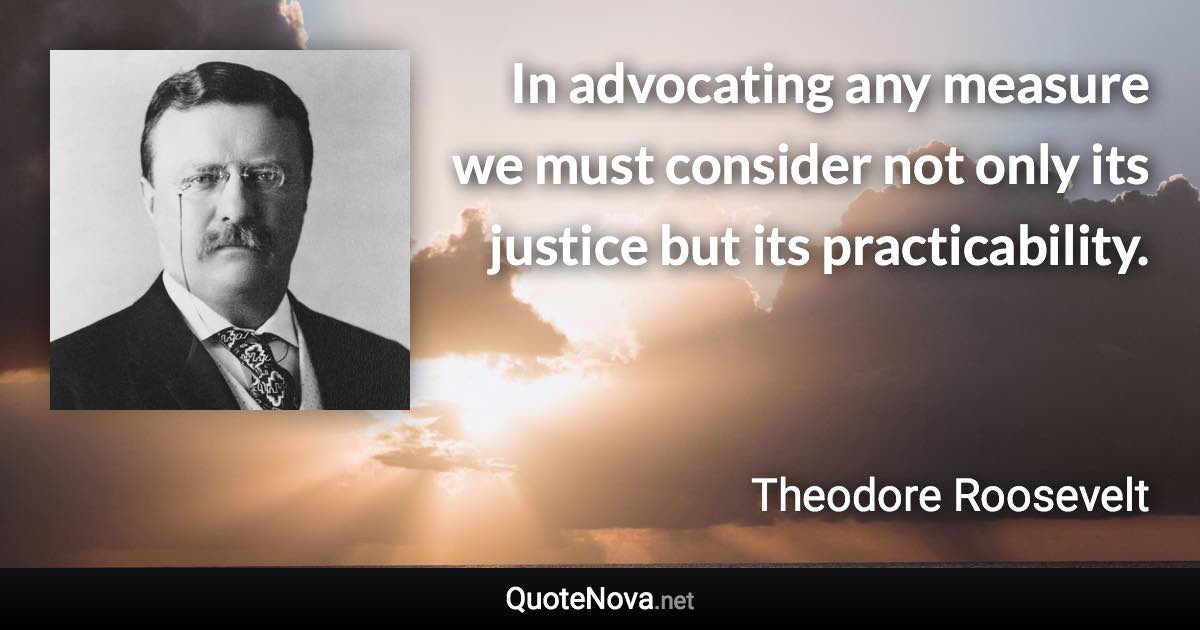 In advocating any measure we must consider not only its justice but its practicability. - Theodore Roosevelt quote