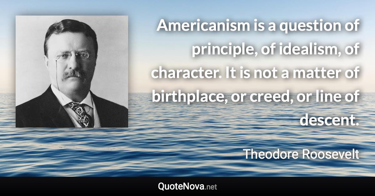 Americanism is a question of principle, of idealism, of character. It is not a matter of birthplace, or creed, or line of descent. - Theodore Roosevelt quote