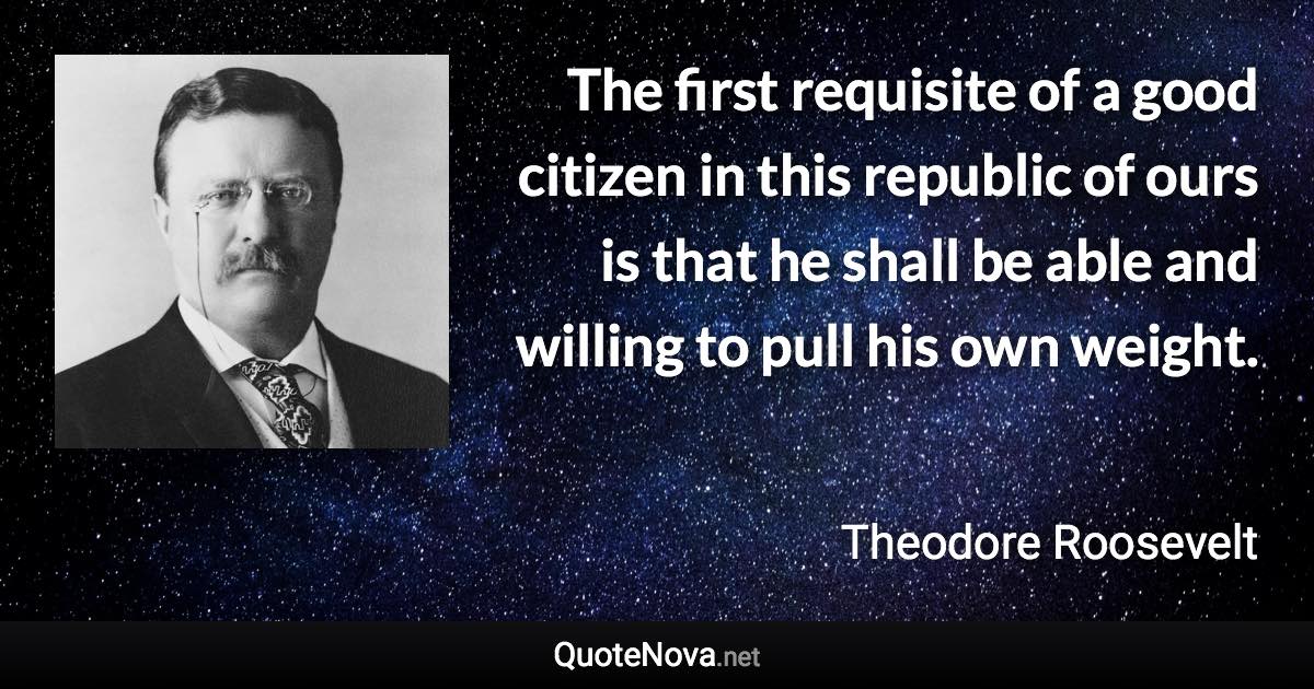 The first requisite of a good citizen in this republic of ours is that he shall be able and willing to pull his own weight. - Theodore Roosevelt quote