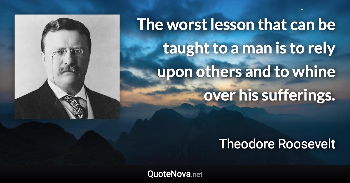 The worst lesson that can be taught to a man is to rely upon others and to whine over his sufferings. - Theodore Roosevelt quote