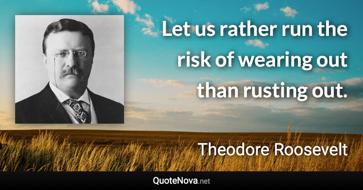 Let us rather run the risk of wearing out than rusting out. - Theodore Roosevelt quote