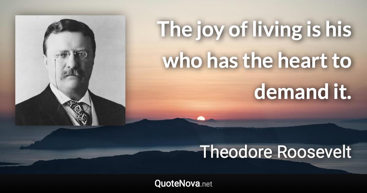 The joy of living is his who has the heart to demand it. - Theodore Roosevelt quote