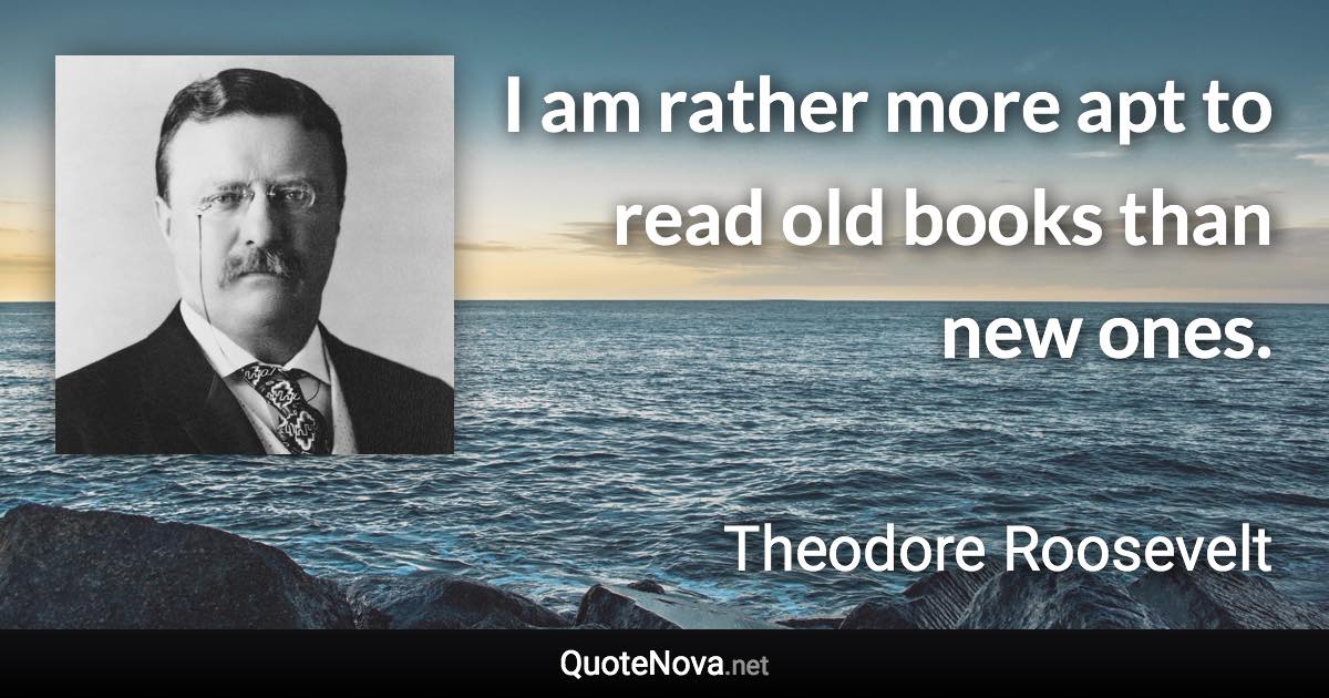 I am rather more apt to read old books than new ones. - Theodore Roosevelt quote