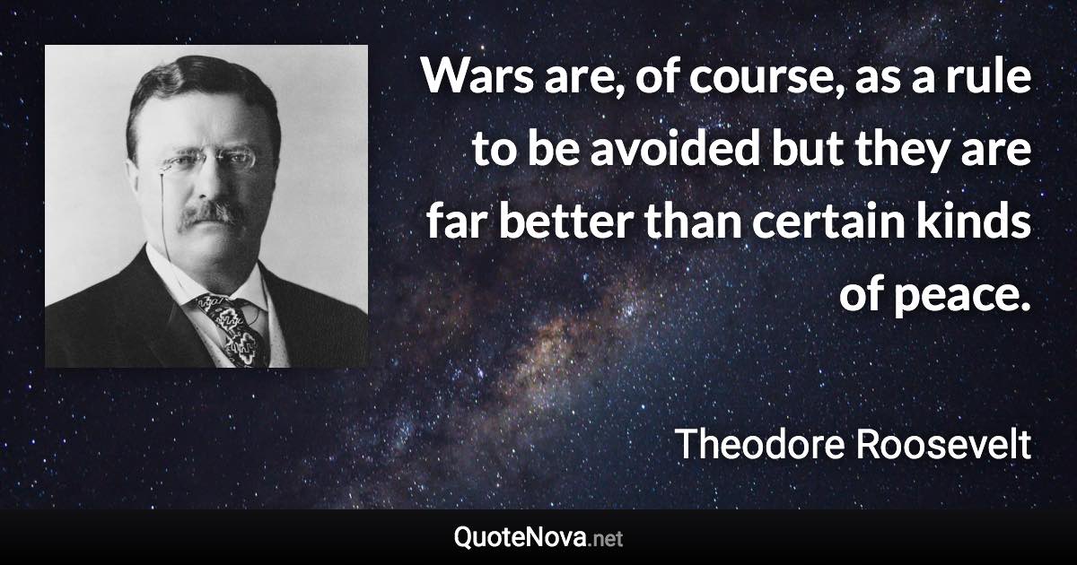 Wars are, of course, as a rule to be avoided but they are far better than certain kinds of peace. - Theodore Roosevelt quote