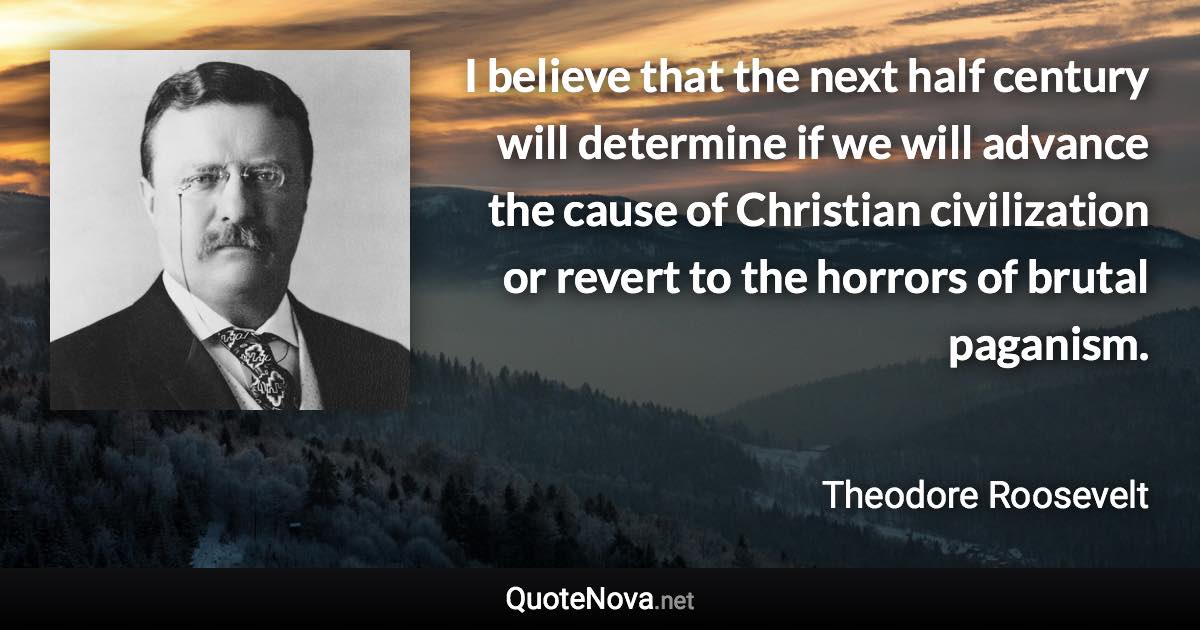 I believe that the next half century will determine if we will advance the cause of Christian civilization or revert to the horrors of brutal paganism. - Theodore Roosevelt quote