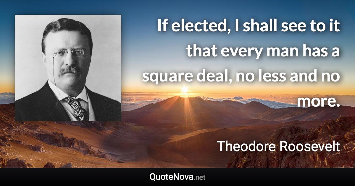 If elected, I shall see to it that every man has a square deal, no less and no more. - Theodore Roosevelt quote