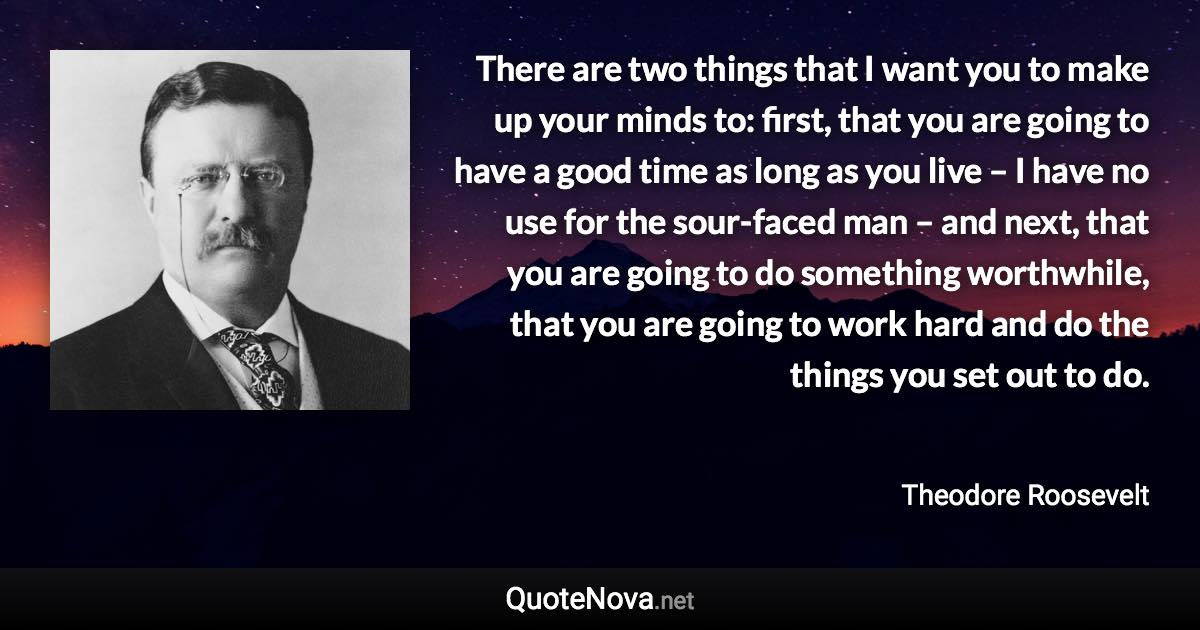 There are two things that I want you to make up your minds to: first, that you are going to have a good time as long as you live – I have no use for the sour-faced man – and next, that you are going to do something worthwhile, that you are going to work hard and do the things you set out to do. - Theodore Roosevelt quote