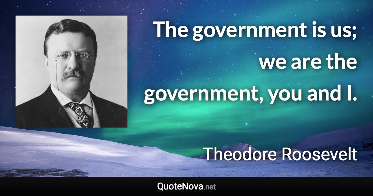 The government is us; we are the government, you and I. - Theodore Roosevelt quote