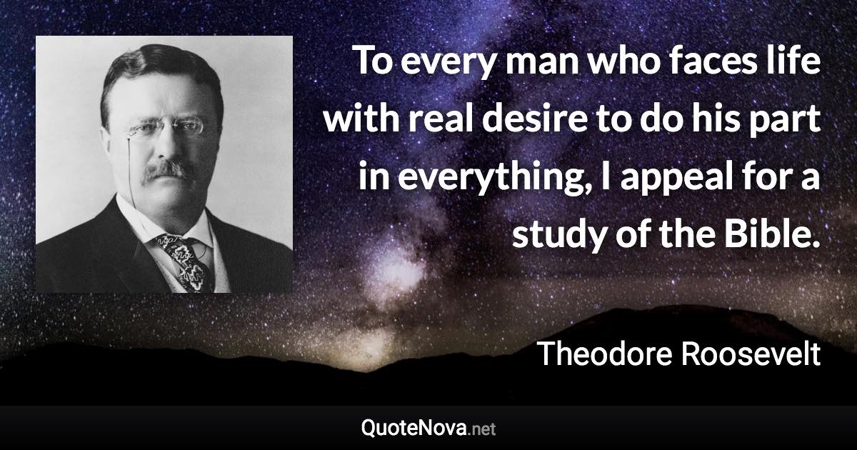 To every man who faces life with real desire to do his part in everything, I appeal for a study of the Bible. - Theodore Roosevelt quote