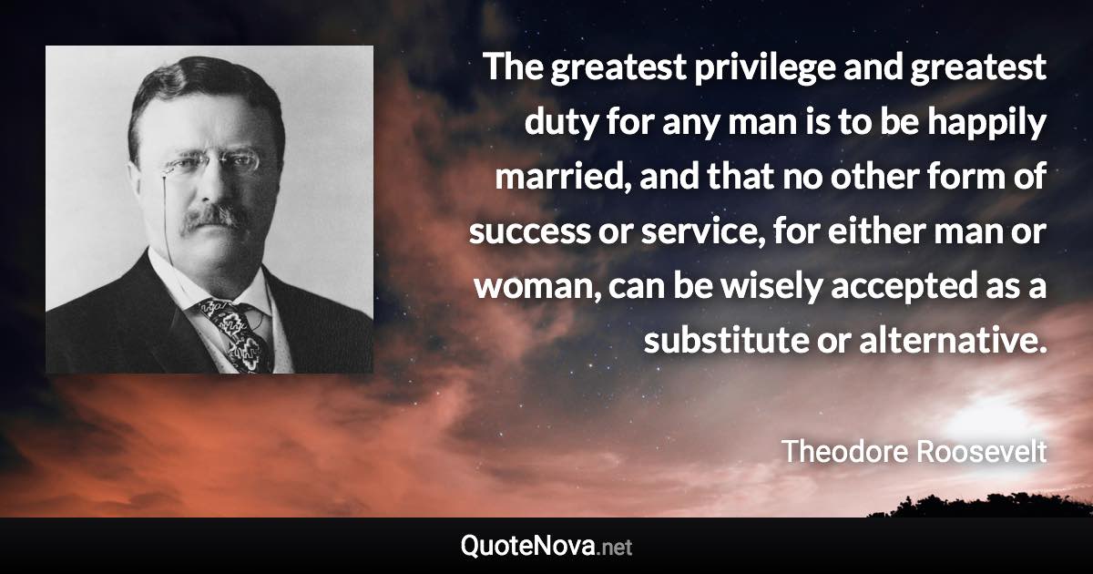 The greatest privilege and greatest duty for any man is to be happily married, and that no other form of success or service, for either man or woman, can be wisely accepted as a substitute or alternative. - Theodore Roosevelt quote