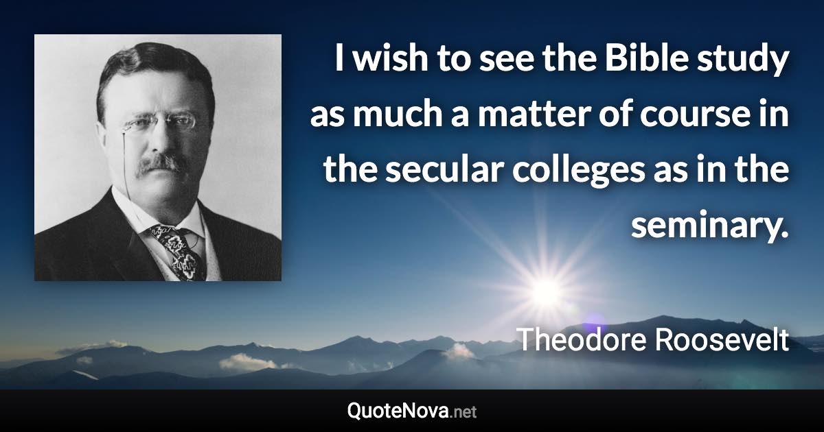 I wish to see the Bible study as much a matter of course in the secular colleges as in the seminary. - Theodore Roosevelt quote