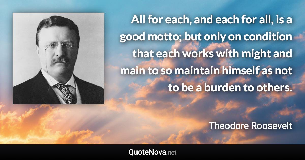 All for each, and each for all, is a good motto; but only on condition that each works with might and main to so maintain himself as not to be a burden to others. - Theodore Roosevelt quote