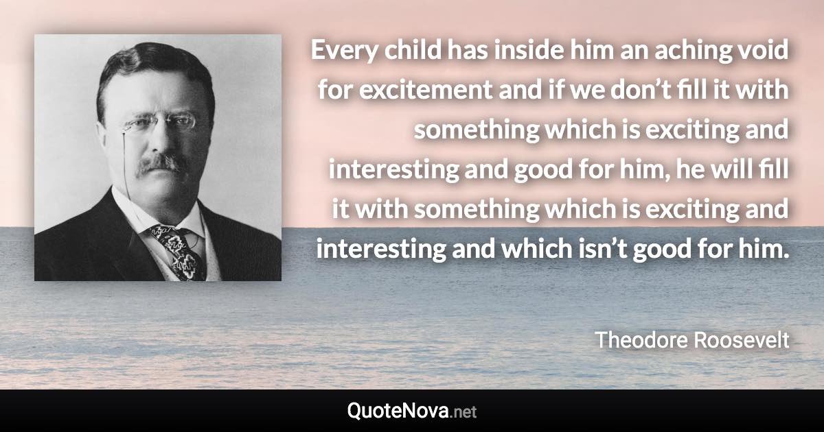 Every child has inside him an aching void for excitement and if we don’t fill it with something which is exciting and interesting and good for him, he will fill it with something which is exciting and interesting and which isn’t good for him. - Theodore Roosevelt quote