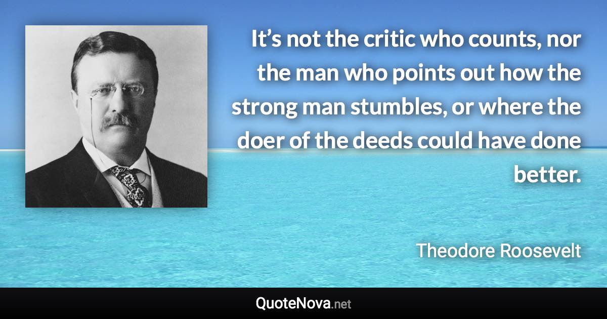 It’s not the critic who counts, nor the man who points out how the strong man stumbles, or where the doer of the deeds could have done better. - Theodore Roosevelt quote