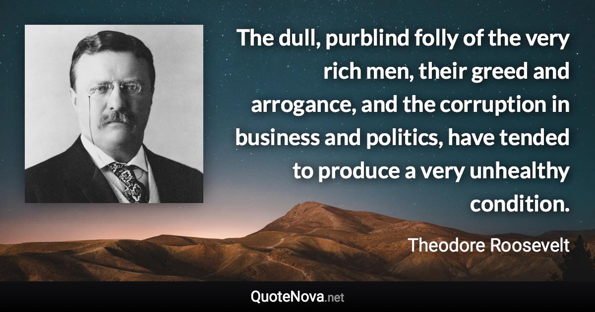 The dull, purblind folly of the very rich men, their greed and arrogance, and the corruption in business and politics, have tended to produce a very unhealthy condition. - Theodore Roosevelt quote