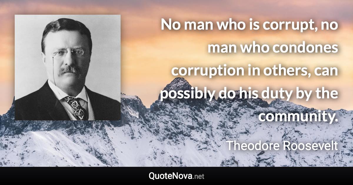 No man who is corrupt, no man who condones corruption in others, can possibly do his duty by the community. - Theodore Roosevelt quote