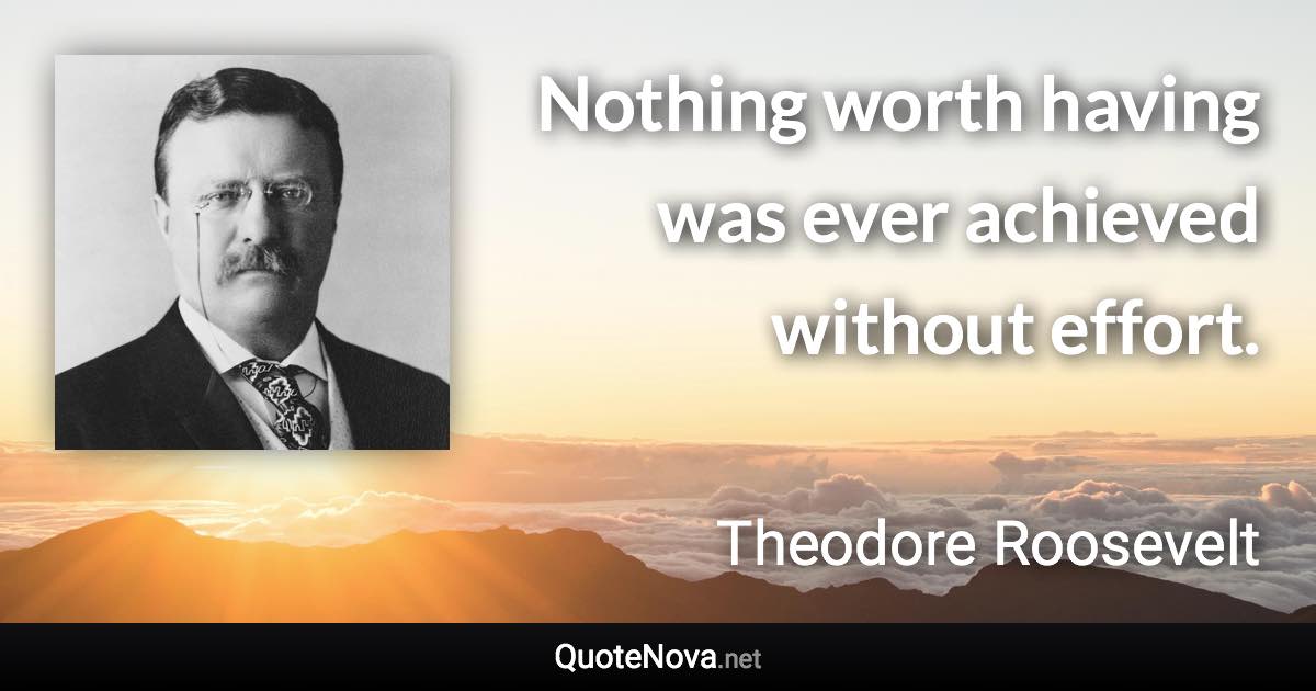 Nothing worth having was ever achieved without effort. - Theodore Roosevelt quote