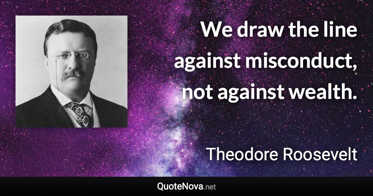 We draw the line against misconduct, not against wealth. - Theodore Roosevelt quote