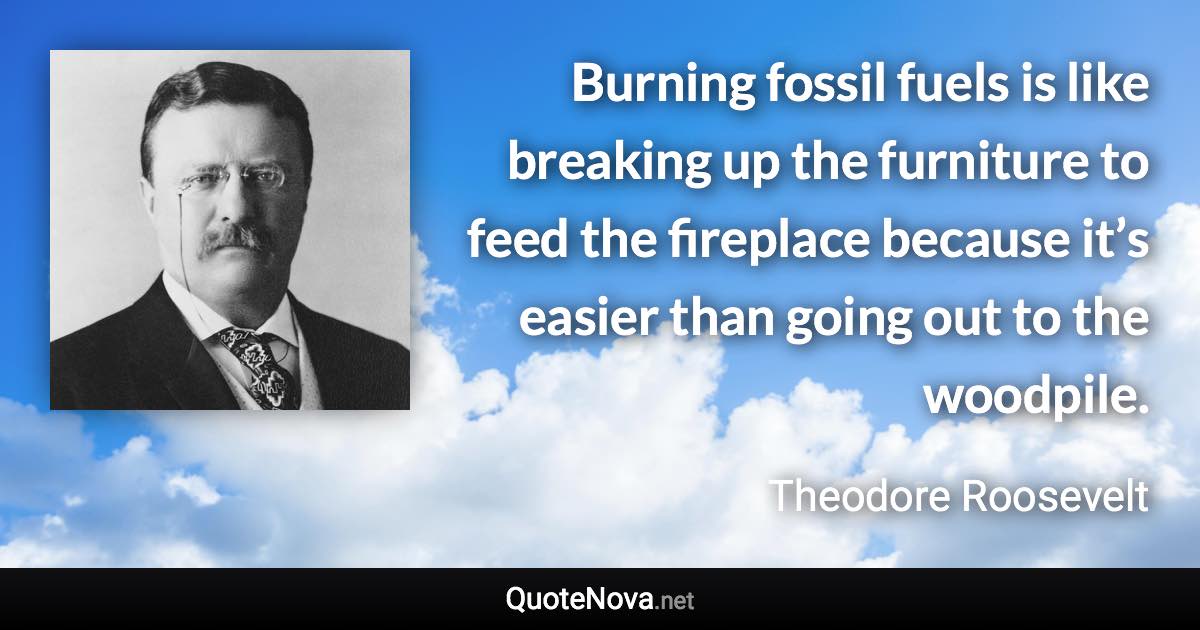 Burning fossil fuels is like breaking up the furniture to feed the fireplace because it’s easier than going out to the woodpile. - Theodore Roosevelt quote