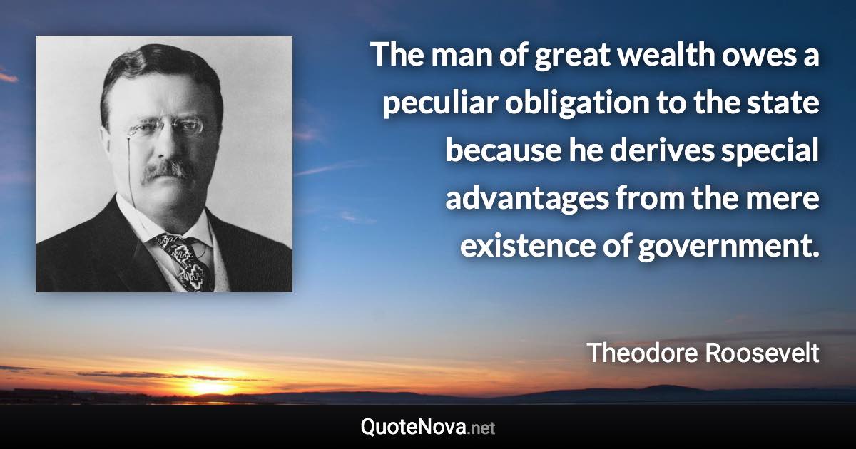 The man of great wealth owes a peculiar obligation to the state because he derives special advantages from the mere existence of government. - Theodore Roosevelt quote