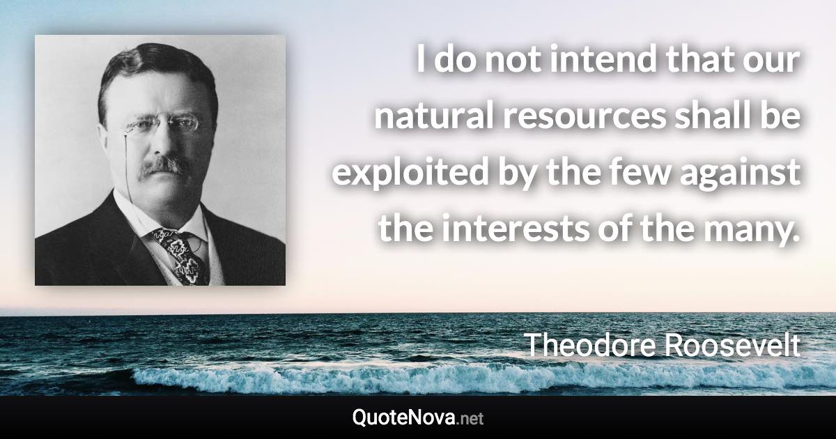 I do not intend that our natural resources shall be exploited by the few against the interests of the many. - Theodore Roosevelt quote