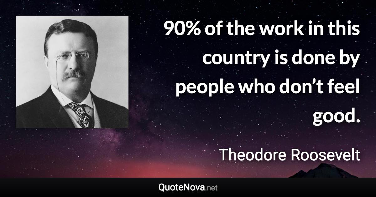 90% of the work in this country is done by people who don’t feel good. - Theodore Roosevelt quote