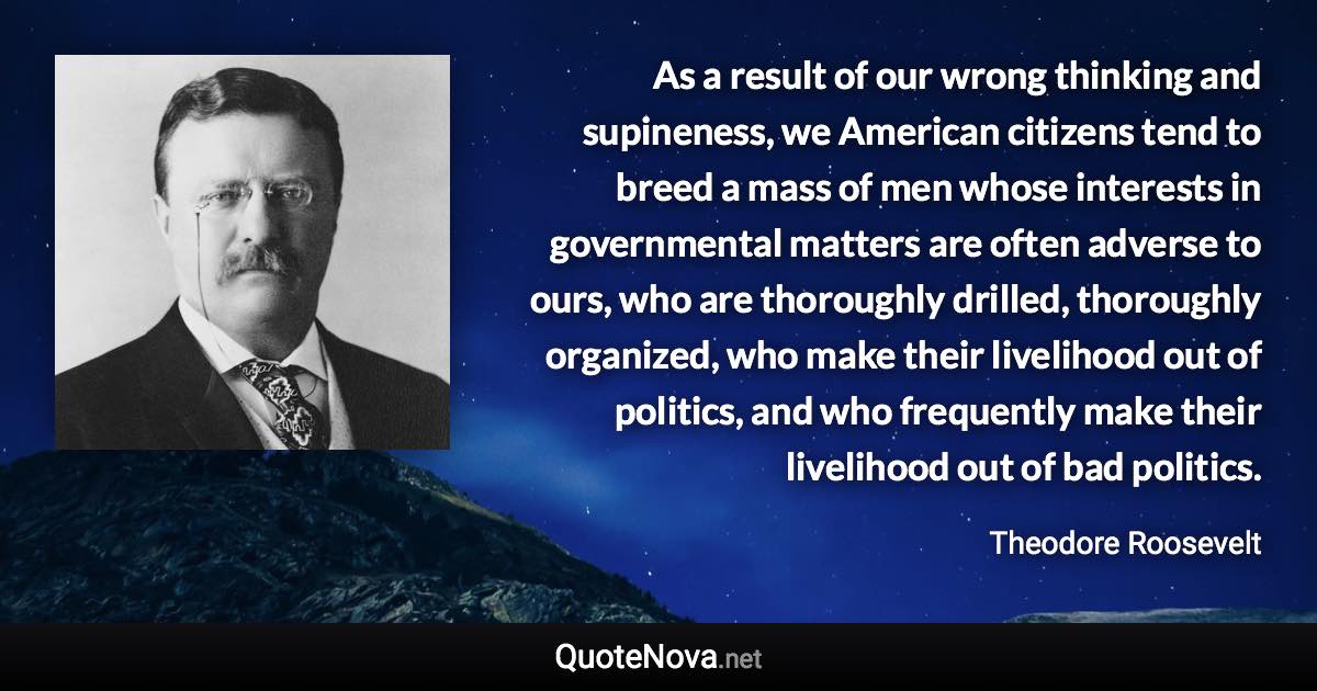 As a result of our wrong thinking and supineness, we American citizens tend to breed a mass of men whose interests in governmental matters are often adverse to ours, who are thoroughly drilled, thoroughly organized, who make their livelihood out of politics, and who frequently make their livelihood out of bad politics. - Theodore Roosevelt quote